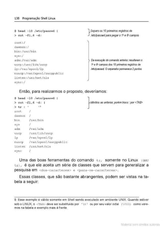 138 Programação Shell Linux
$ head - 10 / etclpasswd
> c ut - f1, 6 - d:
root :l
daemon : /
bin: l usr/bin
sys : l
adm: lvarlactm
uucp : /us.r.I lib/ uucp
lp:/var/spool / l p
nuucp: /va r I spooJ./uucppublic
listen :/u.s r/netl nls
s ync : l
}
Separo os 10primeiros registros de
letc/passwd parapegar o 1• e 6" campos
Da execução docomando anterior, resuffaram o
1• e 6" campos dos 10primeiros registros de
Jetc/pesswd. Oseparadorpennanece 2pontos
Então, para realizarmos o proposto, deveríamos:
$ head - 10 / e tc/passwd
> cut - fl,6 - d :
> tr : ' ' 9
roo~
daemon
b in
sys
adm
uucp
l p
nuuc p
lis<:en
sync
I
I
lusr/bin
I
lvar/adm
lusr/ l ib/uucp
I var/spool/ lp
lvar/spool /uucppub lic
/ us r/net/nls
I
} Idêntico ao anterior, porém troco :por<TAB>
Uma das boas ferramentas do comando tr, somente no Linux ( GNU
tr) , é que ele aceita um série de classes que servem para generalizar a
.
pesqUISa em <dos-caracteres> e <para-os-caracteres>.
Essas classes, que são bastante abrangentes, podem ser vistas na ta-
bela a seguir:
9. Esse exemplo é válido somente em Shell sendo executado em ambiente UNIX. Quando estiver
sob o LINUX, o <TAB> deve ser substituído por • t • ou por seu valor octal (011) como vere-
mos na tabela e exemplo mais à frente.
Material com direitos autorais
 