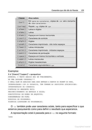 Comandos que não são do Planeta 139
.J Classe Atua sobre:
[car*]
Em para-os- caracteres, cópias de car até o tamanho
de <dos-caracteres>
[car" rep] Repete rep cópias de car
[:alnum:) Letras e dígitos
[:alpha:] Letras
[:blank:] Espaços em branco horizontais
[:cntrl :] Caracteres de controle
[: digi t:] Dígitos
[ :graph:1 Caracteres i;~'"-'-", • não ihclui
[:lower:) Letras minúsculas
[:print:) Caracteres i;"""', • inclusive
[:punct:] Caracteres de pontuação
[:space: ] Espaços em branco horizontais e verticais
[:uppet':] Letras maiúsculas
[ :xdigit:] ~'l:f"V" hexadecimais
c~car-J Caracteres equivalentes a car
Exemplos:
Str '(:lower:)' '(:upper:)' < quequeisso
ATENO,O, O TEXTO ABAIXO NAO EH TRBINI>.NENTO,
EH UI1J>. LIWAGSM CEREBRAL!!!
O SHELL ALEI'! DE ANALISAA CADA DADO ENTRADO A I'AATIR DO PRCNPT DO UNIX,
INTERFACEANDO COM OS USUARIOS , TEM T~IBEM AS SEGUINTES ATRIBUICOBS:
I NTERPRETADOR DE C~r~DOS ;
CONTROLE DO AMBlENTE UNIX;
REDIRECIONAMENTO DE E~ITRADA E SAlDA;
SUBSTI TUICAO DE NOMES DE ARQUI VOS ;
CONCATENACAO DE PIPE;
EXECUCAO DE PROGRA.'IAS;
PODEROSA LINGU;o.GEM DE PROGRAH1'.CAO.
O cr: também pode usar caracteres octais, tanto para especificar o que
estamos pesquisando como para definir o resultado que esperamos.
A representação octal é passada para o t~: no seguinte formato:
nnn
1 Qrl
 