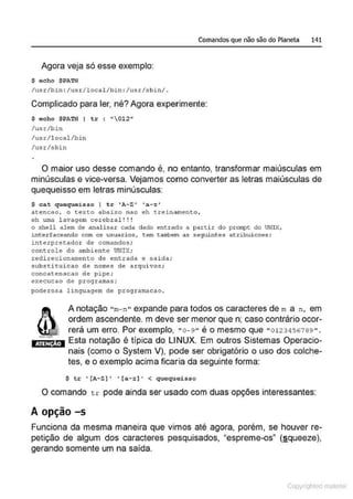 Comandos que não são do Planeta 141
Agora veja só esse exemplo:
$ echo SPATH
/usr/bin : /usr/local/bin : /usr/sbin/ .
Complicado para ler, né? Agora experimente:
$ echo SPATH I tr : "012"
/usr/bin
/usr/l ocal /bin
/usr/sbin
O maior uso desse comando é, no entanto, transformar maiúsculas em
minúsculas e vice-versa. Vejamos como converter as letras maiúsculas de
quequeisso em letras minúsculas:
$ cat quequeisso I tr 'A-Z' ' a-z '
aeencao, o eexto abaixo nao eh treinamento,
oh uma lavagem cerebral !!!
o shell alem de analisar cada dado entrado a partir do pron~t do UNIX,
1nterfaceando com os usuarios, tem ~ambem as seguintes atribuicoes :
interpretador de comandos;
controlo do ambiento UNIX;
redirecionamento de entrada e saída;
substi tui cao de nomes de arquivos ;
concatenacao de pipe ;
execucao de progr amas;
poderosa lin<J•agem de programacao .
ATINÇÃO
A notação "m-n " expande para todos os caracteres de m a n, em
ordem ascendente. m deve ser menor que n; caso contrário ocor-
rerá um erro. Por exemplo, " 0-9" é o mesmo que "0123456789 ".
Esta notação é típica do LINUX. Em outros Sistemas Operacio-
nais (como o System V), pode ser obrigatório o uso dos colche-
tes, e o exemplo acima ficaria da seguinte forma:
$ tr • { A-Z) • '{a- z]' < quequeisso
O comando tr pode ainda ser usado com duas opções interessantes:
A opção -s
Funciona da mesma maneira que vimos até agora, porém, se houver re-
petição de algum dos caracteres pesquisados, "espreme-os" (§queeze),
gerando somente um na saída.
Copyr ht
 