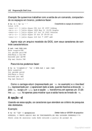 142 Programação SheULinux
Exemplo: Se quisermos trabalhar com a saída de um comando, compactan-
do os espaços em branco, podemos fazer:
$ l s - 1 I tr - s ' '
total 1170
Comprimindo os espaços do comando/s -1
- r1~xr -- r -- 1 julio dipao 241 Oct 28 1997 2ehbom
- rw- r - -r-- 1 julio dipao 1463 Nay 21 10: 55 ArqOLs
- r,.rxr--r - - 1 julio dipao 127 Oct 14 1997 OuLoren
- rw- r -- r -- 1 julio dipao 16 Oct 19 18 : 59 a a
-.ro~xr--r-- 1 julio dipao 114 ocr 7 1997 add
Agora veja um arquivo recebido do DOS, com seus caracteres de con-
trole característicos:
$ cat -vet oos.txt
Est e arquivo"!-!$
foi gerado pelo"!•!$
DOS/Rwin e foi AI~$
bai:<ado po: um"M$
ftp mal feito . AMS
Para tirá-los podemos fazer:
$ tr -s • (:cntrl : )' ' n' < OOS.txt I cat -vet
Est e arqui vo$
foi gerado pelo$
DOS/R·..,in e foi$
baixado por wn$
ft p =1 feil:o . $
Como o carn'age-retum (representado por "t1 no exemplo) e o line-feed
(n representado por s) apareciam lado a lado, quando fizemos a troca do "M
pelo n, surgiu um nn que a opção -s transformou em apenas um. O últi-
mo cat -vet foi apenas para mostrar que a saída havia se livrado do "M .
A opção -d
Usando-se essa opção, os caracteres que atendem ao critério de pesquisa
são deletados.
Exemplo:
$ tr - d ' 12 ' < quequeisso Detetar todos os <ENTER> de quequeisso
ATEIICAO, O TEXTO ABAIXO Ni0 EH TREINI.I>!EN'!O, E!! UMA LAVAGEH CEREBRAl, ! ! !O
Shell alem de analisar cada dado enteado a partir do prompt do
Copyr ht
 