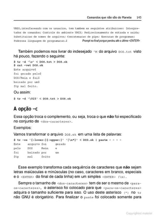 Comandos que não são do Planeta 143
UN!X,incerfaceando com os usuarios, cem cambem as seguintes atcibuicoes : Interpre-
tador de canandos ; controle do aJl'biente UNIX; Redirecionamento de entrada e saida;
Substituicao de nar.es de arquivos; Concatenacao de plpe; Execucao de programas;
?oderosa linguagem de program.1c<1o. S Promptnofinalporqueperdeuaté o último <ENTER>
Também podemos nos livrar do indesejado " N do arquivo oos . t:xt visto
há pouco, fazendo o seguinte:
s tr - d '  r ' < oos . txt > oos.ok
$ cat - vet OOS .ok
Este arquivo~
foi gerado pel o$
DOS/R-,.;in e foi$
baixado por um$
ftp mal feito .
Ou assim:
s tr -d ' 015' < oos.txt > oos .ok
Aopção -c
Essa opção troca o complemento, ou seja, troca o que não foi especificado
no conjunto de <dos-caracteres> .
Exemplos:
Vamos transformar o arquivo oos .ok em uma lista de palavras:
$ tr - cs '( :lower:] (:upper:] ' '(n* ]' < OOS.ok I paste - - - -
Este a.rquivo foi gerado
pelo DOS Rltin e
foi bai:<ado por um
ft p mal feito
Esse exemplo transforma cada sequência de caracteres que não sejam
letras maiúsculas e minúsculas (no caso, caracteres em branco, especiais
e o <ENTER> do final de cada linha) em um simples <ENTER> (n ).
Sempre o tamanho de <dos-caracteres> tem de ser o mesmo de <para-
os- caracteres>, o asterisco foi colocado para que <para-os-caracteres>
adquira o tamanho suficiente para isso. O uso deste asterisco ('* > no tr
não GNU é obrigatório. Para finalizar o paste foi colocado somente para
Copyr ht
 