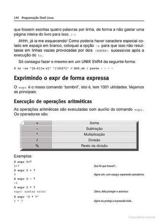 144 Programação Shell Linux
que fossem escritas quatro palavras por linha, de forma a não gastar uma
página inteira do livro para isso. ;- 1
Ahhh, já ia me esquecendo! Como poderia haver caractere especial co-
lado em espaço em branco, coloquei a opção - s para que isso não resul-
tasse em linhas vazias provocadas por dois <ENTER> sucessivos após a
execução do t r .
Só consegui fazer o mesmo em um UNIX SVR4 da seguinte forma:
$ tr - cs "(A- Z ] (a- z]" "[012 * )" < DOS . ok I paste - - - -
Exprimindo o expr de forma expressa
O expr é o nosso comando "bombril", isto é, tem 1001 utilidades. Vejamos
. . .
as pnnc1pa1s:
Execução de operações aritméticas
As operações aritméticas são executadas com auxílio do comando expr.
Os operadores são:
Exemplos:
$ expr 2+7
2+7
$ expr 2 + 7
9
$ expr 2 - 7
- 5
$ expr 2 • 7
+
-
•
I
%
expr : syntax error
$ expr "2 • 7"
2 • 7
Soma
Multiplicação
Divisão
Resto da divisão
Resto da divisão
Quefoi que houve?...
/v;}or4 sim.com espiiÇO sep4rendo operadotes
Zebra, faJta protegeroasterisco
/lf,Jota euprotegiaexpressão toda..
1 Qrl
 