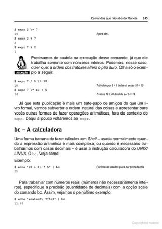 $ expr 2  • 7
14
$ expr 2 % 7
2
$ oxpr 7 % 2
1
Comandos que não são do Planeta 145
Agorasim...
ATEN ÀO
Precisamos de cautela na execução desse comando, já que ele
trabalha somente com números inteiros. Podemos, nesse caso,
dizer que: a ordem dos tratores altera o pão duro. Olha só o exem-
plo a seguir:
$ expr 7 I 5  • 10
10
$ axpr 7  * 10 I 5
14
7dividido por 5=1(inteiro), vezes 10 =10
7vezes 10=70 dividido por 5=14
Já que esta publicação é mais um bate-papo de amigos do que um li-
vro formal, vamos subverter a ordem natural das coisas e apresentar para
vocês outras formas de fazer operações aritméticas, fora do contexto do
expr . Daqui a pouco voltaremos ao expr.
bc - A calculadora
Uma forma bacana de fazer cálculos em She/1- usada normalmente quan-
do a expressão aritmética é mais complexa, ou quando é necessário tra-
balharmos com casas decimais - é usar a instrução calculadora do UNIX/
LINUX. O bc . Veja como:
Exemplo:
$ echo " (2 + 3) * s•• 1 bc
25
Parênteses 11sados para darprecedência
Para trabalhar com números reais (números não necessariamente intei-
ros), especifique a precisão (quantidade de decimais) com a opção scale
do comando bc. Assim, vejamos o penúltimo exemplo:
$ echo "scal<r-2; 7*513" 1 bc
11.66
Copyr ht
 