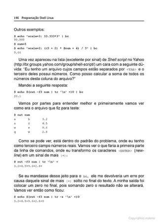 146 Programação SheU Linux
Outros exemplos:
$ acho •seale=3; 33.333*3" 1 be
99 . 999
$ nWil"5
S eeho • seale~2; ( (3 + 2) • Snwn + 4) I 3" I b e
9 . 66
Uma vez apareceu na lista (excelente por sinal) de Shefl script no Yahoo
(http://br.groups.yahoo.com/group/shell-script/) um cara com a seguinte dú-
vida: "Eu tenho um arquivo cujos campos estão separados por <TAB> e o
terceiro deles possui números. Como posso calcular a soma de todos os
números desta coluna do arquivo?"
Mandei a seguinte resposta:
$ eeho S (eut -f3 num I tr 'n' +)0 1 be
20 . 1
Vamos por partes para entender melhor e primeiramente vamos ver
como era o arquivo que fiz para teste:
S ea.t num
a b 3 . 2
a z 4. 5
w e 9 . ó
q
" 2 . 8
Como se pode ver, está dentro do, padrão do problema, onde eu tenho
como terceiro campo números reais. Vamos ver o que faria a primeira parte
da linha de comandos, onde eu transformo os caracteres <ENTER> (new-
line) em um sinal de mais I +>:
$ cut -f3 num I tr 'n' +
3 . 2+ 4. ~+9 . 6+2 . 8+
Se eu mandasse desse jeito para o bc, ele me devolveria um erro por
causa daquele sinal de mais l+l solto no final do texto. A minha saída foi
colocar um zero no final, pois somando zero o resultado não se alterará
Vamos ver então como ficou:
$ oeho S(eut -f3 num I tr - s 'n' +)0
3 . 2+4.5+9 . 6+2 . 8+0
Copyr ht
 