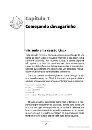 1
·f ·~~ lCapítulo 1
.
.
.
.
•Iniciando uma sessão Linux
Toda sessão no Linux começa com uma solicitação de um
nome de login. Após o usuário informar o seu login, uma
senha é solicitada. Por motivos óbvios, a senha digitada
não aparece na tela. Um detalhe a ser observado é que o
Linux faz distinção entre letras maiúsculas e minúsculas.
Senhas que diferem em pelo menos um caractere maiús-
culo/minúsculo são consideradas diferentes.
Sempre que um usuário digita seu nome de login e se-
nha corretamente, um Shelf é invocado e a partir dele o
usuário passa a dar comandos e interagir com o sistema:
Cone c tiva Linux 7 . 0
Kernel 2 . 2 . 19- lScl
l ogin : d 327760
Passv,ord :
La s t. login: Non May 27 11 : 36 : 55 f.rom lxr jd090
$
O superusuário, conhecido como root, é também o res-
ponsável por cadastrar os usuários, dando para cada um
o nome de login correspondente. A senha é deixada em
branco, e o sistema solicita a mudança de senha na primei-
ra vez em que o usuário se ''logar". O superusuário pode
também definir Shells específicos para cada usuário.
3
Material com direitos autorais
 