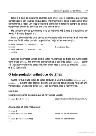 Comandos que não são do Planeta 147
Isso é o que se costuma chamar one-liner, isto é, códigos que seriam
complicados em outras linguagens (normalmente seria necessário criar
contadores e fazer um loop de leitura somando o terceiro campo ao conta-
dor) e em She/1 são escritos em uma única linha.
Há também gente que chama isso de método K/SS, que é o acrônimo de
Keep Jt Simp/e Stupid. :-1
Mas o potencial de uso dessa calculadora não se encerra ai, existem
diversas facilidades por ela propiciadas. Veja só este exemplo:
$ echo "obase=16; 11 579594" I bc
BOBOCA
$ echo "iba so=16; BOBOCA" I bc
11519594
B, zero, B.zero, CeA
Nesses exemplos vimos como faz.er mudanças de base de numeração
com o uso do bc. Na primeira explicitamos a base de saída cobaseJ como
16 (hexadecimal) e na segunda, dissemos que a base da entrada (ibasel
era 1O(decimal).
O interpretador aritmético do Shell
Outra forma muito legal de fazer cálculos é usar a notação sccexp arit-
mética! 1. É bom ficar atento, porém, ao fato de essa sintaxe não ser uni-
versalizada. O Bourne She/1 ( sh), por exemplo, não a reconhece.
Exemplo:
Usando o mesmo exemplo que já havíamos usado:
$ echo $ ( ( (2+3) *5))
25
Agora olha só esta maluquice:
$ tres=3
$ eoho $(((2+tres)*5 ))
25
$ eoho $ ( ( (2+$tres) *5))
25
Os parênteses mais internospriorizaram o2tJ
Variável lrés nãoprecedida pelo S
Variável lrés precedidapelo $
Copyr ht
 