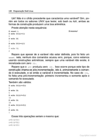 148 Programação SheU Linux
Ué!! Não é o cifrão precedente que caracteriza uma variável? Sim, po-
rém em todos os sabores UNIX que testei, sob bash ou ksh, ambas as
formas de construção produzem uma boa aritmética.
Preste atenção nesta sequência:
$ unset i
$ Gcho $ ( (i++))
o
$ echo Si
1
$ echo $ ((++i))
2
$ echo $i
2
$imooorreu!
Repare que apesar de a variável não estar definida, pois foi feito um
unset nela, nenhum dos comandos acusou erro, porque, como estamos
usando construções aritméticas, sempre que uma variável não existe, é
inicializada com zero !O> .
Repare que o i++ produziu zero tO> • Isso ocorre porque este tipo de
construção chama-se pós-incrementação, isto é, primeiramente o coman-
do é executado, e só então a variável é incrementada. No caso do ++i ,
foi feita uma pré-incrementação: primeiro incrementou e somente após o
comando foi executado.
Também são válidos:
$ echo $((i+• 3))
5
$ ocho $i
5
$ ocho $ ( (i*=3))
15
$ echo Si
15
$ echo $((i%=2) )
1
$ echo $i
1
Essas três operações seriam o mesmo que:
ia$ ( {i+3) )
ia$( {P3 ) )
i = S( (i ~ 2l)
Copyr ht
 