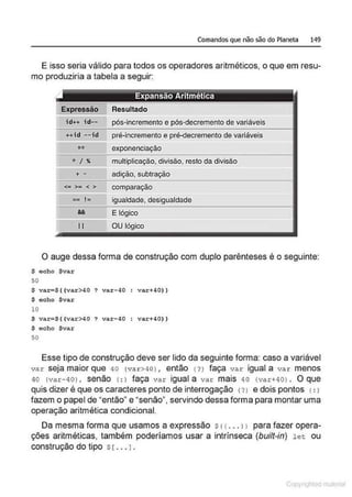 Comandos que não são do Planeta 149
E isso seria válido para todos os operadores aritméticos, o que em resu-
mo produziria a tabela a seguir:
Expressão Resultado
id++ i d-- pós-incremento e pós-decremento de variáveis
++id --id pré-incremento e pré-decremento de variáveis
** exponenciação
* I " multiplicação, divisão, resto da.divisão
+ - adição, subtração
<• >• < > comparação
= I= igualdade, desigualdade
&& E lógico
l i OU lógico
O auge dessa forma de construção com duplo parênteses é o seguinte:
$ ocho $var
50
$ var-$ ( (var>40 ? va:r- 40 var+ 40))
$ echo $var
10
$ var=S({var>40? var -40 var+40))
$ echo $var
50
Esse tipo de construção deve ser lido da seguinte forma: caso a variável
va r seja maior que 40 (var >IIO) , então (?) faça var igual a var menos
40 (var- 40) , senão (: l faça var igual a var mais 40 (var+40) . O que
quis dizer é que os caracteres ponto de interrogação (?J e dois pontos 1: 1
fazem o papel de "então" e "senão", servindo dessa forma para montar uma
operação aritmética condicional.
Da mesma forma que usamos a expressão s <( . . . 11 para fazer opera-
ções aritméticas, também poderíamos usar a intrínseca (built-in) let ou
construção do tipo s[ ... 1.
1 Qrl
 