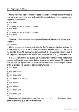 150 Programação SheU Linux
Os operadores são os mesmos para essas três formas de construção, o
que varia um pouco é a operação aritmética condicional com o uso do l et .
Vejamos como seria:
$ acho $var
50
$ let va~ • var>40 ? var-40 var+40'
$ echo $var
lO
$ let va~ ' var>4 0 ? v ar-40 : var+40'
$ echo $var
50
Se você quiser trabalhar com bases diferentes da decimal, basta usar o
formato:
ba:seHnumero
Onde base é um número decimal entre 2 e 64 representando o sistema de
numeração, e numero é um número no sistema definido por base . Se baseU
for omitida, então 10 é assumida como default. Os algarismos maiores que 9
são representados por letras minúsculas, maiúsculas, @ e _, nessa ordem.
Se base for menor ou igual a 36 maiúsculas ou minúsculas podem ser
usadas indiferentemente para definir algarismos maiores que 1O (não está
mal escrito, os algarismos do sistema hexadecimal, por exemplo, variam
entre O(zero) e F). Vejamos como isso funciona:
$ echo $[21ll]
3
$ ocho $ ( (l6#a.))
lO
$ echo $ ( (l6HA))
10
$ echo $ ((2811 + l6Na))
13
$ ocho $(64ila]
10
$ echo $ [ 64HA]
36
$ echo $ ( ( 64*@))
62
$ echo $ ( (6411_ ))
63
Nesses exemplos usei as notações s< <••• 1> e s1... 1 indistintamente,
para demonstrar que ambas funcionam.
Copyr ht
 