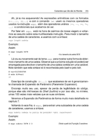 Comandos que não são do Planeta 151
Ah, já ia me esquecendo! As expressões aritméticas com os formatos
s! !... l l , s[ .. .J e com o comando l et usam os mesmos operadores
usados na instrução expr , além dos operadores unários !++, - - , += , *=,
. .. l e condicionais que acabamos de ver.
Por falar em expr, está na hora de sairmos da nossa viagem e voltar-
mos ao assunto sobre esta multifacetada instrução. Para medir o tamanho
de uma cadeia de caracteres, a usamos com a sintaxe:
expr length cade i a
Exemplo:
Assim:
$ expr length 5678
4 4 é otamanho da cadeia 5678
Lá vou eu novamente sair do tema expr para mostrar outra forma de obter-
mos o tamanho de uma cadeia. Observe que a próxima solução só poderá ser
empregada para devolver o tamanho de uma cadeia contida em uma variável.
Note também que esta sintaxe só é reconhecida pelo bash e pelo ksh.
$ var=0123456789
$ e cho ${#var}
10
Esse tipo de construção <s { ... l ) que acabamos de ver é genericamen-
te chamada de Expansão de Parâmetro (Parameter Expansion).
Encorajo muito seu uso, apesar da perda de legibilidade do código,
porque elas são intrínsecas do Shell (builtins) e por isso são, no mínimo,
umas 100 vezes mais velozes que as suas similares.
Veremos a Expansão de Parâmetros de forma muito mais detalhada no
capítulo 7.
Voltando à vaca fria, o expr, para extrair uma subcadeia de uma cadeia
de caracteres, usamos a sintaxe:
expr subst r cadei a <a partir da posi ção> <qtd . caract eres>
Exemplo:
Assim:
$ e xpr substr 5678 2 3 Extrair apartir da 2•posição 3caracteres
Material com direitos autorais
 