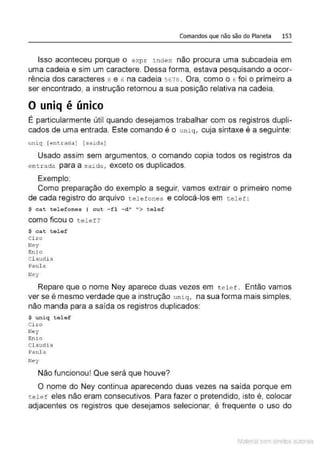 Comandos que não são do Planeta 153
Isso aconteceu porque o e xpr i ndex não procura uma subcadeia em
uma cadeia e sim um caractere. Dessa forma, estava pesquisando a ocor-
rência dos caracteres a e 6 na cadeia 5678. Ora, como o 6 foi o primeiro a
ser encontrado, a instrução retornou a sua posição relativa na cadeia.
O uniq é único
É particularmente útil quando desejamos trabalhar com os registros dupli-
cados de uma entrada. Este comando é o un i q, cuja sintaxe é a seguinte:
uniq [entrada) [saida]
Usado assim sem argumentos, o comando copia todos os registros da
ent r ada para a saida , exceto os duplicados.
Exemplo:
Como preparação do exemplo a seguir, vamos extrair o primeiro nome
de cada registro do arquivo t.e l e fones e colocá-los em telef :
~ cat telefones I c ut - f l -d" "> t e l ef
como ficou o telef?
~ c a t t e l ef
Ci ro
Ney
Enio
Cl audi a
Paula
Ney
Repare que o nome Ney aparece duas vezes em t e l e f. Então vamos
ver se é mesmo verdade que a instrução u n i.q, na sua forma mais simples,
não manda para a saída os registros duplicados:
~ uniq telef
Ci ro
Ney
Enio
Claudia
Paula
Ney
Não funcionou! Que será que houve?
O nome do Ney continua aparecendo duas vezes na saída porque em
tele f eles não eram consecutivos. Para fazer o pretendido, isto é, colocar
adjacentes os registros que desejamos selecionar, é frequente o uso do
Material com direitos autorais
 