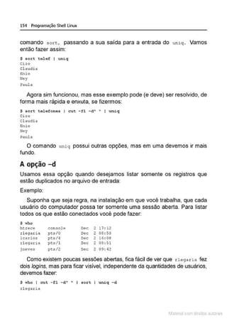 154 Programação SheULinux
comando sott, passando a sua salda para a entrada do un iq . Vamos
então fazer assim:
$ sor t talef I uniq
Ciro
Claudi a
E:nlo
lley
Paula
Agora sim funcionou, mas esse exemplo pode (e deve) ser resolvido, de
forma mais rápida e enxuta, se fizermos:
$ sort telefones I cut -fl -d" • I uni q
Ciro
Cl audia
Enio
Ney
Paula
O comando uniq possui outras opções, mas em uma devemos ir mais
fundo.
A opção -d
Usamos essa opção quando desejamos listar somente os registros que
estão duplicados no arquivo de entrada:
Exemplo:
Suponha que seja regra, na instalação em que você trabalha, que cada
usuário do computador possa ter somente uma sessão aberta. Para listar
todos os que estão conectados você pode fazer:
$ who
ht:rece console Dec 2 17 : 12
d egarie. pt5/0 Dec 2 08 : 50
lcarlos pt:s/4 Dec 2 16: 08
r l egaria pts/1 Dec 2 08 : 51
jneves pts/2 Dec 2 09 : 42
Como existem poucas sessões abertas, fica fácil de ver que r legaria fez
dois logins, mas para ficar visivel, independente da quantidades de usuários,
devemos fazer:
$ who I cut - fl - d" " I sort I uniq - d
rl ttga.ria
1latcna com d r bS utor<t
 