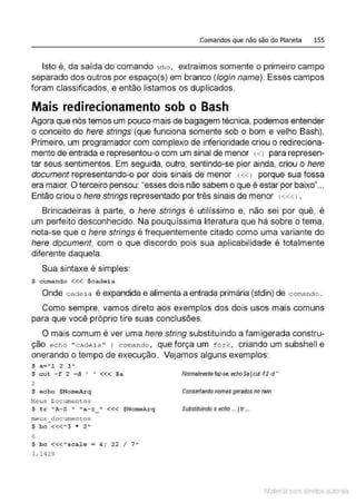 Comandos que não são do Planeta 155
Isto é, da saída do comando who , extraímos somente o primeiro campo
separado dos outros por espaço(s) em branco (login name). Esses campos
foram classificados, e então listamos os duplicados.
Mais redirecionamento sob o Bash
Agora que nós temos um pouco mais de bagagem técnica, podemos entender
o conceito do here strings (que funciona somente sob o bom e velho Bash).
Primeiro, um programador com complexo de inferioridade criou o redireciona-
mento de entrada e representou-o com um sinal de menor (<l para represen-
tar seus sentimentos. Em seguida, outro, sentindo-se pior ainda, criou o here
document representando-o por dois sinais de menor (« J porque sua fossa
era maior. O terceiro pensou: "esses dois não sabem o que é estar por baixo"...
Então criou o here strings representado por três sinais de menor (« <l .
Brincadeiras à parte, o here strings é utilíssimo e, não sei por quê, é
um perfeito desconhecido. Na pouquíssima literatura que há sobre o tema,
nota-se que o here stríngs é frequentemente citado como uma variante do
here document, com o que discordo pois sua aplicabilidade é totalmente
diferente daquela.
Sua sintaxe é simples:
$ c oroando <<< $c ad e ia
Onde cadeia é expandida e alimenta a entrada primária (stdin) de comand o .
Como sempre, vamos direto aos exemplos dos dois usos mais comuns
para que você próprio tire suas conclusões.
O mais comum é ver uma here string substituindo a famigerada constru-
ção echo "ca deia " 1 comando, que força um fork, criando um subshell e
onerando o tempo de execução. Vejamos alguns exemplos:
$ a="l 2 3 "
$ cu t -f 2 -d ' ' <<< $a
2
$ e cho $NomeArq
Neus Documentos
$ tr 1
~"A-Z
11 11
a- z_ " <<< $NomeA.rq
meus documentos
$ bc <<<" 3 * 2"
6
$ bc <<<" scale = 4; 22 I 7"
3 . 1428
Normalmentefaz-se: echoSalcul·f 2·d''
Conserlando nomes gerados no IWÍn
Substituindo oecho ... IIr...
Material com direitos autorais
 