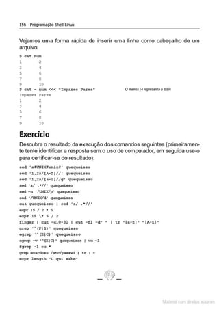 156 Programação SheU Linux
Vejamos uma forma rápida de inserir uma linha como cabeçalho de um
arqu1vo:
$ cat num
1 2
3 4
5 6
7 8
9 10
$ cat - num<<< "Impares Pares" Omenos (·) represenla o stdin
Impare" i'ares
1 2
3 4
5 6
7 8
9 10
Exercício
Descubra o resultado da execução dos comandos seguintes (primeiramen-
te tente identificar a resposta sem o uso de computador, em seguida use-o
para certificar-se do resultado):
sed •stUNIXHunixf• quequeisso
sed ' l,2s/(A-ZJ// ' quequeisso
sed 'l , 2s/(a- zJ//g• quequeisso
sec:l ' s/ .*I/' quequeisso
sed -n '/UNIX/p' quequeisso
sed '/UNIX/d' quequeisso
cat quequeisso sed ' s/ . * //'
expr 15 I 2 • 5
oxpr 15 * 5 I 2
finger 1 cut -c10-30 I cut -fl -d" " I tr "[a-z)" " [A-Z) "
grep ' A (P I S) ' quequeisso
egrep •A (E IC) ' quequei sso
egrep -v •A(EIC) • quequeisso I wc -1
fgrep -1 ou *
grep ecardoso /etc/pass~ti I tr : -
expr length "C qui sabe"
- ~-
1latcna com d r bS utor<
t
 