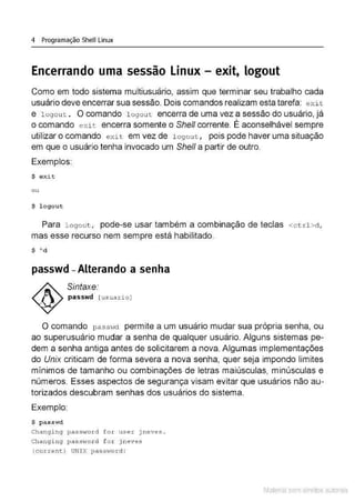 4 Programação Shell Linux
Encerrando uma sessão Linux - exit, logout
Como em todo sistema multiusuário, assim que terminar seu trabalho cada
usuário deve encerrar sua sessão. Dois comandos realizam esta tarefa: exit
e logout . O comando l ogou t encerra de uma vez a sessão do usuário, já
o comando exi t encerra somente o Shell corrente. É aconselhável sempre
utilizar o comando exit em vez de l ogout , pois pode haver uma situação
em que o usuário tenha invocado um She/1 a partir de outro.
Exemplos:
$ exit
ou
$ logout
Para l ogout , pode-se usar também a combinação de teclas <ct r l >d ,
mas esse recurso nem sempre está habilitado.
$ 'd
passwd - Alterando a senha
Sintaxe:
passwd [ usuario)
O comando passwd permite a um usuário mudar sua própria senha, ou
ao superusuário mudar a senha de qualquer usuário. Alguns sistemas pe-
dem a senha antiga antes de solicitarem a nova. Algumas implementações
do Unix criticam de forma severa a nova senha, quer seja impondo limites
mínimos de tamanho ou combinações de letras maiúsculas, minúsculas e
números. Esses aspectos de segurança visam evitar que usuários não au-
torizados descubram senhas dos usuários do sistema.
Exemplo
$ passwd
Changi ng passvTo rd for user jneves .
Changing passv1ord f o x j neves
(currenc) UNIX pass>To rd :
Material com direitos autorais
 