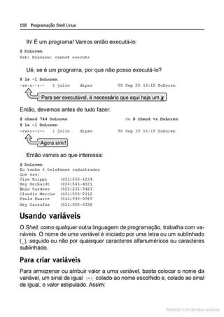 158 Programação SheU Linux
Ih! É um programa! Vamos então executá-lo:
S DuLoren
ksh: OuLoxen: cannot execute
Ué, se é um programa, por que não posso executá-lo?
$ ls - 1 DuLoren
- rw- r -- r -- 1 julio dipao 90 S~p 29 16: 19 DuLor~n
Para ser executável, é necessário que aqui haja um !
Então, devemos antes de tudo fazer:
S chmod 744 OuLoren
$ ls -1 OuLoren
-n<xr--r-- l j ulio
Agora sim!!
clipao
Então vamos ao que interessa:
$ OuLoren
Eu tenho 6 telef ones cadastrados
Que sao:
Ciro Grippi
Ney Gerhardt:
Enio Cardoso
(021)555- 1234
(024) 543-437.1
(023) 232-3423
Cl audia Marc ia (021)555-2112
?aula Duarte (011)449-0989
Hey Garrafas (021)988-3398
Usando variáveis
ou $ chmod +x OuLoren
90 Sep 29 16:19 DuLoren
O She/1, como qualquer outra linguagem de programação, trabalha com va-
riáveis. O nome de uma variável é iniciado por uma letra ou um sublinhado
(J, seguido ou não por quaisquer caracteres alfanuméricos ou caracteres
sublinhado.
Para criar variáveis
Para armazenar ou atribuir valor a uma variável, basta colocar o nome da
variável, um sinal de igual c=> colado ao nome escolhido e, colado ao sinal
de igual, o valor estipulado. Assim:
1latcna com d r bS utor<t
 