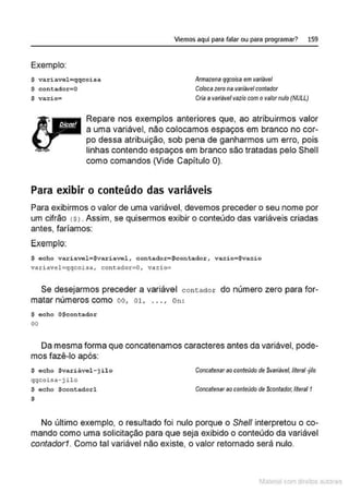 Exemplo:
S variavel=qqcoisa
$ contado:t- 0
$ vazio•
Viemos aquí para falar ou para programar? 159
Armazena qqcoísa em variável
Coloca zerona variável contador
Cria avariávelvazio com ovalornulo (NULL)
Repare nos exemplos anteriores que, ao atribuirmos valor
a uma variável, não colocamos espaços em branco no cor-
po dessa atribuição, sob pena de ganharmos um erro, pois
linhas contendo espaços em branco são tratadas pelo Shell
como comandos (Vide Capítulo 0).
Para exibir o conteúdo das variáveis
Para exibirmos o valor de uma variável, devemos preceder o seu nome por
um cifrão <
S>. Assim, se quisermos exibir o conteúdo das variáveis criadas
antes, faríamos:
Exemplo:
$ echo variavel•Svariavel , contador•$contador, vazio•Svazio
variavel=qqcoisa, contador=O, vazio=
Se desejarmos preceder a variável contador do número zero para for-
matar números como oo, 01. ... , on:
$ echo O$contador
00
Da mesma forma que concatenamos caracteres antes da variável, pode-
mos fazê-lo após:
$ echo $variável- jilo
qqcoisa-j ilo
S echo Scontadorl
$
Concatenar ao conteúdo de $variável, literal-filo
COI1Celenar ao conteúdo de Sconlador,literel f
No último exemplo, o resultado foi nulo porque o She/1 interpretou o co-
mando como uma solicitação para que seja exibido o conteúdo da variável
contador1. Como tal variável não existe, o valor retornado será nulo.
11fatcna com d r bS utor<t
 