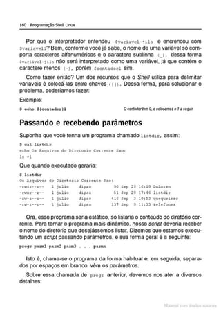 160 Programação SheU Linux
Por que o interpretador entendeu Svaria vel- jilo e encrencou com
svariavell? Bem, conforme você já sabe, o nome de uma variável só com-
porta caracteres alfanuméricos e o caractere sublinha u , dessa forma
svariável - Jilo não será interpretado como uma variável, já que contém o
caractere menos 1-), porém scontadorl sim.
Como fazer então? Um dos recursos que o Shell utiliza para delimitar
variáveis é colocá-las entre chaves (11>• Dessa forma, para solucionar o
problema, poderíamos fazer:
Exemplo:
$ ocho $ {contador }l Ocontador tem O
, ecolocamos o 1a seguir
Passando e recebendo parâmetros
Suponha que você tenha um programa chamado listdir, assim:
$ cat listdir
ccho os Arquivos d o Dircco.rio corrcm:e sao :
ls - 1
Que quando executado geraria:
$ list dir
Os Arquivos do Diretorio Corrente Sao :
- .n~xr-- r -- l julio dipao 90 Sep 29 16 : 19 DuLoren
- .n<xr-- r -- 1 julio dipao 51 Sep 29 17 : 46 listdir
-r<-r--r-- 1 julio dipao 416 Sep 3 10 :53 quequeisso
-rw- r--r-- 1 julio dipao 137 Sep 9 11 : 33 telefones
Ora, esse programa seria estático, só listaria o conteúdo do diretório cor-
rente. Para tornar o programa mais dinâmico, nosso script deveria receber
o nome do diretório que desejássemos listar. Dizemos que estamos execu-
tando um script passando parâmetros, e sua forma geral é a seguinte:
progr parrnl pa.1:1112 pa:rm3 . . . pa.rmn
Isto é, chama-se o programa da forma habitual e, em seguida, separa-
dos por espaços em branco, vêm os parâmetros.
Sobre essa chamada de progr anterior, devemos nos ater a diversos
detalhes:
1latcna com d r bS utor<t
 