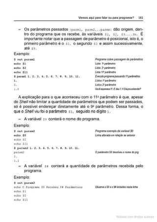 Viemos aquí para falar ou para programar? 161
Os parâmetros passados (parml, parm2 . .. parmn l dão origem, den-
tro do programa que os recebe, às variáveis Sl, s2, S3 .... sn. É
importante notar que a passagem de parâmetro é posicional, isto é, o
primeiro parâmetro é o Sl, o segundo s2 e assim sucessivamente,
até $9 .
Exemplo:
$ cat parwnl
echo $1
echo $ 2
echo $11
$ paraml l. 2 . 3 . 4. S. 6 . 7 . 8 . 9 . l O. LL.
l .
2 .
1.1
Programa sobre passagem de parâmetros
Lista t•parâmetro
L
ista 2l pllrâmelro
Lista 11•parãmelro
Exerutaprogramapassando 11parãmetros
Listou t•parâmetro
Listo11 2'parâmetro
VocéespertNa11.Edeu I.t!Dllptaeriet!det?
A explicação para o que acontecelU com o 112 parâmetro é que, apesar
do She/1 não limitar a quantidade de parâmetros que podem ser passados,
só é possível endereçar diretamente· até o 92 parâmetro. Dessa forma, o
que o She/1 viu foi o parâmetro sL seguido no dígito 1 .
- A variável so conterá o nome do programa.
Exemplo:
$ cat param2
echo $0
echo $2
echo $11
$ param2 1 . 2. 3. 4. 5. 6. 7. 8 . 9. 10. ll.
Programa exemplo da variável $0
Linha alterada em relm;ào 80 anterior
pa ram2 Oparllmetro SO devolveu onome do prg
2 .
1.1
A variável sii conterá a quarntidade de parâmetros recebida pelo
programa.
Exemplo:
$ cat para.m3
echo O Programa SO Recebeu SK Parãmecros
echo $1
echo $2
echo $1L
ObserveoSO eoS#inc/u/dos nesta fnhs
11fatcna com d r bS utor<t
 