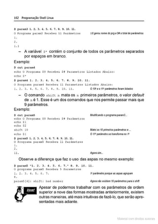 162 Programação SheU Linux
$ param3 1. 2. 3. 4. S. 6. 7. 9. 9. 10. 11.
O Programa param3 Recebeu ll Parámetros
l .
2 .
1.1
$0gerounome do prg eS# ototalde parãmelros
A variável $* contém o conjunto de todos os parâmetros separados
por espaços em branco.
Exemplo:
$ cat param4
ec ho O Programa $0 Re cebeu Sil Paramet:ros Listados i'J, aixo :
ec ho s•
$ param4 1. 2. 3. 4. 5 . 6. 7. 8. 9. 10. 11.
O Programa param4 Recebeu 11 Paramet ros Listados !.baixo :
l. 2 . 3 . 4 . S . 6 . 7 . 9 . 9 . 1o. 11. O tO' eo ft! parãmetros foram listados
O comando s h itt n mata os n primeiros parâmetros, o valor default
de n é 1. Esse é um dos comandos que nos permite passar mais que
9 parâmetros.
Exemplo:
$ cat param5 ModifiCando oprogramaparam3..•
echo O Programa $0 Receb eu $8 Par/imetr os
echo $1
echo $2
shift 10
ec ho Sl
$ pa.ram5 l. 2. 3. 4. 5. 6. 7. 8. 9. lO. 11.
o Progr ano..a par amS Recebeu 11 Parâmetros
1.
2.
ll.
Matei os 10 primeirosparâmetros e...
O tt•parAmelrose transfonna no 1•
Agorasim...
Observe a diferença que faz o uso das aspas no mesmo exemplo:
$ param5 "l. 2. 3. 4. S. 6. 7." 8 . 9. lO . 11 .
O pro9 ra~A paramS Rêc êbeu S Pa ra~tros
l. 2 . 3 . 4 . S. 6 . 7 .
9 .
1•parâmetroporque os sspss egrupom
param5 [ 4 ] : shi ft : bad number AgoranAo existem lO parAmetros para oshin
Apesar de podermos trabalhar com os parâmetros de ordem
superior a nove das formas mostradas anteriormente, existem
outras maneiras, até mais intuitivas de fazê-lo,que serão apre-
sentadas mais adiante.
1latcna com d r bS utor<t
 