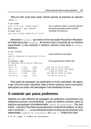 Viemos aquí para falar ou para programar? 163
Olha só este script para saber desde quando as pessoas se Jogaram
(AJGH ! ! ! l •
$ ca.t kadeo
echo -n " $1 esta legado desde "
w
ho f grep $1 I cut - c l9-30
$ kadeo e.nio
enio esta logado desde sep 30 16: 49
SI eo t•parâmetro. Aopção - n epara niio saltarlinha
Nasaída do wl1o p~quiso usuilrio ecollodata
Executando, $1 conterâ enio
Alterando o listdlr, que está no início da seção Passando e Receben-
do Parâmetros para lis t dirl , de forma a listar o conteúdo de um diretório
especificado, e não somente o diretório corrente como fazia o listdir,
teríamos:
$ cat lis t dirl
cd $1 cdpara odiretório que seril passado
echo Os Jl..rqui vos do Dir et or io $1 Sa.o:
ls -l
$ listdirl /tmp Na execução passando o diretório ltmp
Os Arquivos do Diretorio /tmp Sao:
tot a l 92
- n•- r --r -- 1 enio ssup 3LO Sep 30 15 : 50 23009
-r,.,._______ 1 root root 10794 Sep 30 17: 29 799 . debug
-n.;-r--r-- 1 bolpetti ssup o Sep 30 os :40 csa
- C 'l- :z:;...~- r-- 1 root sys 592 Sep 29 20 : 07 sa . aàrfl
- rw-rw- r'o'- l root root 20 Sep 30 14 :51 XX
Esta parte de passagem de parâmetros é muito importante; até agora,
o que vimos foi muito superficial. Mais à frente veremos outros exemplos e
aplicações que farão uma abordagem mais detalhada do tema.
O comando que passa parâmetros
Vejamos um caso diferente de passagem de parâmetros: suponhamos que
desejamos procurar, recursivamente, a partir do diretório corrente, todos os
arquivos que possuam uma determinada <cadei a de caracter es>. Ora, isso
é fácil- você dirá. Para listar recursivamente o conteúdo do diretório, eu devo
usar o comando ls - R e o comando para listar os arquivos que possuem uma
determinada <cadeias de caracteres> é o grep -1 . Então se eu fizer:
$ l s - R f grep -1 <cadeia do caractoros>
1latcna com d r bS utor<t
 