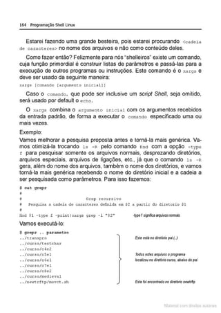 164 Programação SheU Linux
Estarei fazendo uma grande besteira, pois estarei procurando <cadeia
de caracceres> no nome dos arquivos e não como conteúdo deles.
Como fazer então? Felizmente para nós "shelleiros" existe um comando,
cuja função primordial é construir listas de parâmetros e passá-las para a
execução de outros programas ou instruções. Este comando é o xa rgs e
deve ser usado da seguinte maneira:
xargs [comando (argumento inicial] )
Caso o comando, que pode ser inclusive um script She/1, seja omitido,
será usado por default o echo.
O xargs combina o argumento inicial com os argumentos recebidos
da entrada padrão, de forma a executar o comando especificado uma ou
ma1s vezes.
Exemplo:
Vamos melhorar a pesquisa proposta antes e torná-la mais genérica. Va-
mos otimizá-la trocando 1s - R pelo comando nnd com a opção - cype
f para pesquisar somente os arquivos normais, desprezando diretórios,
arquivos especiais, arquivos de ligações, etc.. já que o comando ls - R
gera, além do nome dos arquivos, também o nome dos diretórios, e vamos
torná-la mais genérica recebendo o nome do diretório inicial e a cadeia a
ser pesquisada como parâmetros. Para isso fazemos:
$ cat grepr
~
I Gre(> recursivo
j Pesquisa a cadei a de carac~eres def~da em $2 a partir do diretorio $1
fL'ld $ 1 -~ype f - print(xargs grep -1 "$2 "
Vamos executá-lo:
$ gropr .. par~tro
.. /t.ranspro
.. /curso/t.estchar
.. /curso/c4e2
. . /curso/cSel
.. /curso/c6el
.. /cur,.o/c7"1
.. /cur .so/c8e2
.. /curso/medi eval
.. /newtrftp/movc t . sh
·/ypef sigtf,;a 8rQ'UNosnonnlis
Esteestáno dlrelôrlo pai {..)
Todos estes arquivos oprograma
locolizou no diretóriocurso. abaixo do pel
Este foi encontrado no diretódo newttf!p
1latcna com d r bS utor<t
 