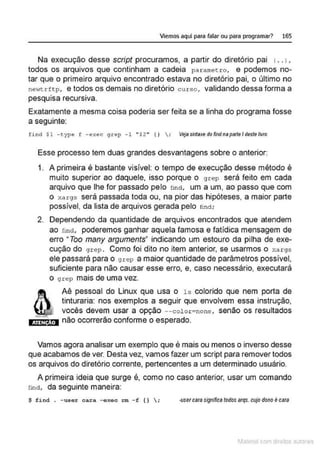 Viemos aquí para falar ou para programar? 165
Na execução desse script procuramos, a partir do diretório pai 1.. 1,
todos os arquivos que continham a cadeia parametro, e podemos no-
tar que o primeiro arquivo encontrado estava no diretório pai, o último no
ne1~trftp, e todos os demais no diretório curso , validando dessa forma a
pesquisa recursiva.
Exatamente a mesma coisa poderia ser feita se a linha do programa fosse
a seguinte:
find $1 - type f - exec grep -1 '' $2 '' {)  : Vejasintaxedofindnap8fle/destetivro
Esse processo tem duas grandes desvantagens sobre o anterior:
1. A primeira é bastante visível: o tempo de execução desse método é
muito superior ao daquele, isso porque o grep será feito em cada
arquivo que lhe for passado pelo !ind, um a um, ao passo que com
o xargs será passada toda ou, na pior das hipóteses. a maior parte
possível, da lista de arquivos gerada pelo !ind;
2. Dependendo da quantidade de arquivos encontrados que atendem
ao !ínct, poderemos ganhar aquela famosa e fatídica mensagem de
erro "Too many arguments" indicando um estouro da pilha de exe-
cução do grep . Como foi dito no item anterior, se usarmos o xargs
ele passará para o grep a maior quantidade de parâmetros possível,
suficiente para não causar esse erro, e, caso necessário, executará
o grep mais de uma vez.
ATEN ÃO
Aê pessoal do Linux que usa o ls colorido que nem porta de
tinturaria: nos exemplos a seguir que envolvem essa instrução,
vocês devem usar a opção --color=none , senão os resultados
não ocorrerão conforme o esperado.
Vamos agora analisar um exemplo que é mais ou menos o inverso desse
que acabamos de ver. Desta vez, vamos fazer um script para remover todos
os arquivos do diretório corrente, pertencentes a um determinado usuário.
A primeira ideia que surge é, como no caso anterior, usar um comando
rinct, da seguinte maneira:
~ find . - usor c<>.ra - oxoc = - f () ; ·Usercara signincs todos srqs.cujo dono é cara
1latcna com d r bS utor<t
 