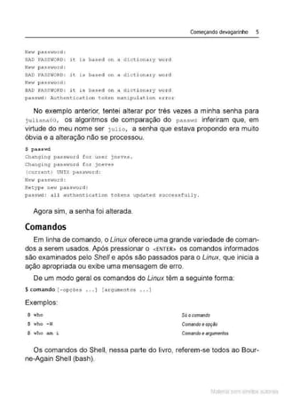 Começando devagarinho 5
Neo~ password :
BAD PASSWORD: it is based on a dicti onary v1ord
Ne..r passrord :
BAD PASSWORD: it is based on a dicti onary v1ord
New pa ss•to r d :
BAD PASSWORD: it is based on a dict i onary word
paSSvd : Aut:hentication token manipulation er ror
No exemplo anterior, tentei alterar por três vezes a minha senha para
j ulianaOO , os algoritmos de comparação do passwd inferiram que, em
virtude do meu nome ser julio, a senha que estava propondo era muito
óbvia e a alteração não se processou.
$ passwd
Changi ng passv1ord for usex j neves.
Changing pass·tlord f o r jneves
(current) UNI X passv1ord :
Netv pass;vord :
Retype new passvrord:
passtvd : all authenticat:i on tokens updated successfully .
Agora sim, a senha foi alterada.
Comandos
Em linha de comando, o Linux oferece uma grande variedade de coman-
dos a serem usados. Após pressionar o <ENTER> os comandos informados
são examinados pelo She/1 e após são passados para o Linux, que inicia a
ação apropriada ou exibe uma mensagem de erro.
De um modo geral os comandos do Unux têm a seguinte forma:
$ comando (- opções ... ] (a rgument os ... J
Exemplos:
$ who
$ who -H
$ who am ~
Só ocomando
Comando e opçào
Comando e argumentos
Os comandos do Shell, nessa parte do livro, referem-se todos ao Bour-
ne-Again Shell (bash).
Material com direitos autorais
 