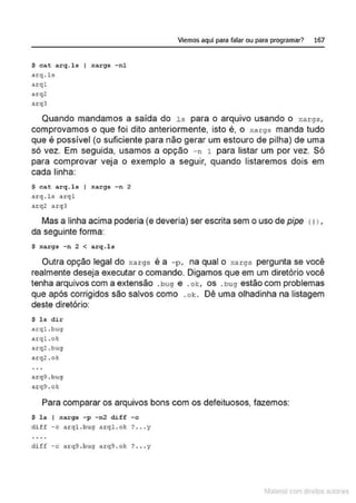 $ cat arq. ls I xargs - nl
arq . ls
acql
arq2
arq3
Viemos aquí para falar ou para programar? 167
Quando mandamos a saída do l s para o arquivo usando o :-:args,
comprovamos o que foi dito anteriormente, isto é, o xargs manda tudo
que é possível (o suficiente para não gerar um estouro de pilha) de uma
só vez. Em seguida, usamos a opção - n 1 para listar um por vez. Só
para comprovar veja o exemplo a seguir, quando listaremos dois em
cada linha:
$ cat arq.ls I xargs -n 2
arq . ls arq l
nrq2 arqJ
Mas a linha acima poderia (e deveria) ser escrita sem o uso de pipe <11,
da seguinte forma:
$ xargs -n 2 < arq.ls
Outra opção legal do xargs é a - p , na qual o ;.:args pergunta se você
realmente deseja executar o comando. Digamos que em um diretório você
tenha arquivos com a extensão .bug e .ok, os .bug estão com problemas
que após corrigidos são salvos como .o k . Dê uma olhadinha na listagem
deste diretório:
$ ls dir
arql.bug
arq l.ok
arq2 . bug
arq2 . o):
arq9 . bug
arq9 .o!o:
Para comparar os arquivos bons com os defeituosos, fazemos:
$ l s f xargs - p - n2 diff - c
d i f f -c ar ql.bug .uql.ok ? ... y
diff -c arq9 . bug arq9 .ok ? .•• y
1latcna com d r bS utor<t
 