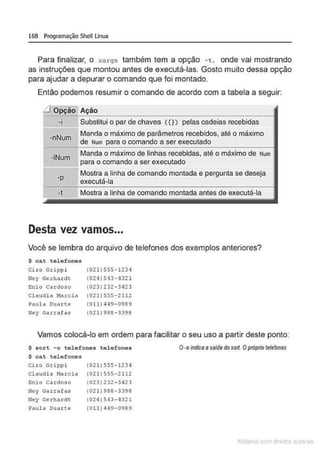 168 Programação Shell Linux
Para finalizar, o xa rgs também tem a opção - t, onde vai mostrando
as instruções que montou antes de executá-las. Gosto muito dessa opção
para ajudar a depurar o comando que foi montado.
Então podemos resumir o comando de acordo com a tabela a seguir:
:d Opção Ação
-i
-nNum
Substitui o par de chaves C{}) pelas cadeias recebidas
Manda o máximo de parâmetros recebidos, até o máximo
de Num para o comando a ser executado
·INum
Manda o máximo de linhas recebidas, até o máximo de Num
para o comando a ser executado
·P
Mostra a linha de comando montada e pergunta se deseja
executá-la
-t Mostra a linha de comando montada antes de executá-la
•
Desta vez vamos...
Você se lembra do arquivo de telefones dos exemplos anteriores?
$ cat telefones
Ciro Grippi (021)555·1234
Ney Gerhar dt (024)513-1321
E:nio cardo.so (023) 232-3423
Cl audi a Marci a (02 1)555-2112
Paula ouane (011) 449 - 0969
Hey Ga.z:rafas (021) 988-3398
Vamos colocá-lo em ordem para facilitar o seu uso a partir deste ponto:
$ sort - o telefones telefones
$ cat telefones
Ci ro Grippi
Claudia Ma.tcia
E:nio Cardoso
lley Garrafas
Ney Ge rhar dt
Paula D
uar te
(02 1)555- 1234
(021) 555-2112
(023) 232- 3423
(021)988-3398
(024) 543- 4321
(0 11 ) •14 9-0989
O·O indica asaida do sott.Opróprio telefones
I.' • ri
 
