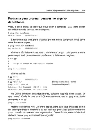 Viemos aquí para falar ou para programar? 169
Programa para procurar pessoas no arquivo
de telefones
Você, a essa altura, já sabe que deve usar o comando grep para achar
uma determinada pessoa neste arquivo:
$ grep Car t ol efones
Enio Cardoso (023) 232-3423
E também sabe que, para procurar por um nome composto, você deve
colocá-lo entre aspas:
$ grep "Ney Ge" telefones
Ney Gerhar dc (024)54 3- 4321
Vamos então listar o script, que chamaremos de pp, para procurar uma
pessoa que será passada como parâmetro e listar o seu registro.
$ cat pp
# Pesquisa Pessoa no Catalogo Telefonico
IJ
grep $1 telefones
Vamos usá-lo:
$ pp Ciro
Ciro Grippi (021 ) 555-1234
$ pp "Ney Ge"
grep : can ' t open Ge
telefones :Ney Gerhardc (021)543-'!321
telefones :Ney Garrafas (021)988-3398
Entre aspas como manda ofigurino
Quequeisso minhagente???
No último exemplo, cuidadosamente, coloquei Ney Ge entre aspas. O
que houve? Onde foi que errei? Olhe novamente para o grep executado
pelo programa pp:
grep $1 telefones
Mesmo colocando Ney Ge entre aspas, para que seja encarado como
um único parâmetro, quando o st foi passado pelo She// para o comando
grep, transformou-se em dois argumentos. Dessa forma, o conteúdo final
da linha que o grep executou foi o seguinte:
grep Ney Ge telefones
1latcna com d r bS utor<t
 