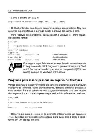 170 Programação SheULinux
Como a sintaxe do grep é:
grep <cadeia de carac&eres> {arql, arq2 , arq3, . ..arqn J
O Shell entendeu que deveria procurar a cadeia de caracteres Ney nos
arquivos Ge e telefones e, por não existir o arquivo Ge, gerou o erro.
Para resolver esse problema, basta colocar a variável s1 entre aspas,
da seguinte forma:
$ ca t pp
11
j PesquLsa Pessoa no Cat alogo Tolefonico - versao 2
'
gr ep "' $1'' telefones
$ pp Cir o
Ciro Grippi (021)555-1234
S pp "Ney Ge"
Ney Gerhardc (024 ) 543-4321
Continua funcionando...
Agora é que são elas...
VIU só? Não disse?
O erro gerado por falta de aspas envolvendo variáveis é mui-
to frequente e de difícil diagnóstico para o iniciante em She/1
script. Por isso aconselho que, sempre que possível (99% dos
casos), coloque as variáveis entre aspas.
Programa para inserir pessoas no arquivo de telefones
Vamos continuar o desenvolvimento da série de programas para manipular
o arquivo de telefones. Você, provavelmente, desejará adicionar pessoas a
esse arquivo. Para tal vamos ver um programa chamado add que recebe
dois argumentos- o nome da pessoa que será adicionada e o seu telefone:
$ cat add
@
3 Adiciona i'essoas ao Arquivo de Telefones
i!
echo " $1 $2 " >> telefones
Observe que entre o Sl e o S2 do exemplo anterior existe um caractere
<TAB> que deve ser colocado entre aspas, para evitar que o She/1 o trans-
forme em um espaço simples.
Copyr ht
 