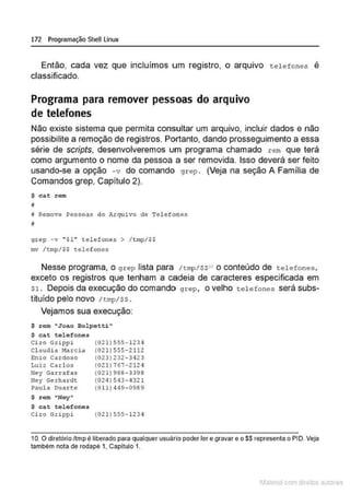 172 Programação SheU Linux
Então, cada vez que incluímos um registro, o arquivo tele fo nes é
classificado.
Programa para remover pessoas do arquivo
de telefones
Não existe sistema que permita consultar um arquivo, incluir dados e não
possibilite a remoção de registros. Portanto, dando prosseguimento a essa
série de scripts, desenvolveremos um programa chamado rem que terá
como argumento o nome da pessoa a ser removida. Isso deverá ser feito
usando-se a opção -v do comando grep . (Veja na seção A Família de
Comandos grep, Capítulo 2).
$ cat rom
j
f Remove Pessoas do Arquivo de Tel efones
i
grep - v " $1'' telefone:s > / tmp/$$
mv /tmp/$$ tc:lcfone:s
Nesse programa, o grep lista para /tmp/$S 1
o conteúdo de teleEones,
exceto os registros que tenham a cadeia de caracteres especificada em
s1. Depois da execução do comando grep, o velho telefones será subs-
tituído pelo novo 1 t mp/ ss.
Vejamos sua execução:
$ rem "J oao Bolpetti"
$ cat telefones
Ci ro Grippi
Cl audi a Marcia
Enio Cardoso
Luiz Carlos
Ney Garrafas
Ney Gerhardt
Paula Dua r~e
$ rem "Ney•
$ ca.t t .olofonos
(021 1555-1234
(021 I 555- 2112
(0231 232-3423
(0211 767-212 4
(02 ! 1988-3398
(024 I 543-4321
(O ll l <
149-0989
Ci ro Grlppi (0211555-1234
10. O diretôrioltmp é liberado para qualquer usuário poder ler e gravar e o$$ representa o PIO. Veja
também nota de rodapé 1, Capitulo 1.
1latcna com d r bS utor<t
 