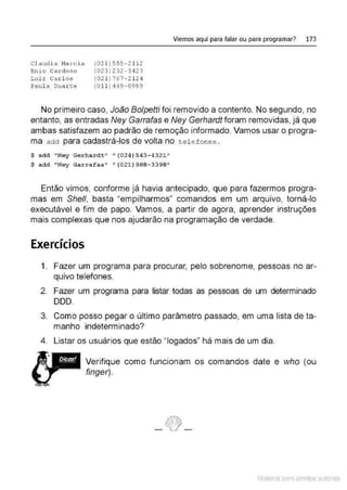 Cl audia Marcia
Enio Cardoso
Luiz Carlos
Paul a Duarte
(02 1 ) 5 5 5-21 12
(023 ) 232 - 3423
(02 1 ) 767-2 124
(0 11 ) 4 49 - 0989
Viemos aqui para falar ou para programar? 173
No primeiro caso, João Bolpetti foi removido a contento. No segundo, no
entanto, as entradas Ney Garrafas e Ney Gerhardt foram removidas, já que
ambas satisfazem ao padrão de remoção informado. Vamos usar o progra-
ma adct para cadastrá-los de volta no t e l efones .
$ add "Ney Gerhardt" " (024)543-4321 "
$ add "Ney Ga rrafas" " (021 )988- 3398"
Então vimos, conforme já havia antecipado, que para fazermos progra-
mas em She/1, basta "empilharmos" comandos em um arquivo, torná-lo
executável e fim de papo. Vamos, a partir de agora, aprender instruções
mais complexas que nos ajudarão na programação de verdade.
Exercícios
1. Fazer um programa para procurar, pelo sobrenome, pessoas no ar-
quivo telefones.
2. Fazer um programa para listar todas as pessoas de um determinado
DDD.
3. Como posso pegar o último parâmetro passado, em uma lista de ta-
manho indeterminado?
4. Listar os usuários que estão "legados" há mais de um dia.
Verifique como funcionam os comandos date e who (ou
finger).
Material com direitos autorais
 