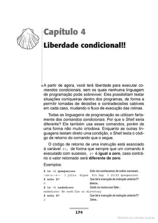 jCapítulo 4
~ Liberdade condicional!!
.
i A partir de agora, você terá liberdade para executar co-
mandos condicionais, sem os quais nenhuma linguagem
de programação pode sobreviver. Eles possibilitam testar
situações corriqueiras dentro dos programas, de forma a
permitir tomadas de decisões e contradecisões cabíveis
em cada caso, mudando o fluxo de execução das rotinas.
Todas as linguagens de programação se utilizam farta-
mente dos comandos condicionais. Por que o She/1 seria
diferente? Ele também usa esses comandos, porém de
uma forma não muito ortodoxa. Enquanto as outras lin-
guagens testam direto uma condição, o Shell testa o códi-
go de retomo do comando que o segue.
O código de retorno de uma instrução está associado
à variável $?, de forma que sempre que um comando é
executado com sucesso, $? é igual a zero, caso contrá-
rio o valor retornado será diferente de zero.
Exemplos:
$ 1s - 1 quoquoisso Este nós conhecemos de outros carnavais...
-rw-r-- r-- 1 JUlio dipao ~16 Sep 3 10: 53 quequeisso
$ echo $? Que tal a execuç~o da instruçilo anterior??
o Beleza..
$ ls -1 nadadisso Deste eu nunca ouvi falar...
nadadlSso: No such file or di::ectory
$ echo $? Que tal aexecução da instruçilo antetior??
2 Zebta..
174
1latcna com d r bS utor<t
 