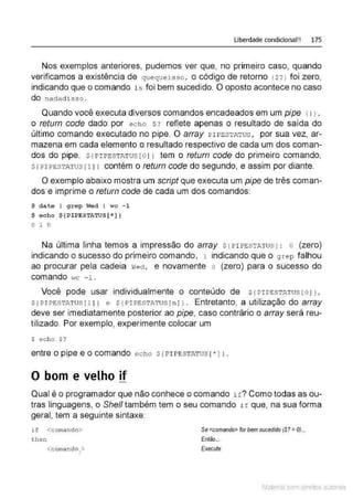 Liberdade condicional!! 175
Nos exemplos anteriores, pudemos ver que, no primeiro caso, quando
verificamos a existência de queq ue isso, o código de retorno 1$? J foi zero,
indicando que o comando ls foi bem sucedido. O oposto acontece no caso
do na dadisso .
Quando você executa diversos comandos encadeados em um pipe 11 J,
o return code dado por echo $? reflete apenas o resultado de saida do
último comando executado no pipe. O array P IPESTA'l' Us, por sua vez, ar-
mazena em cada elemento o resultado respectivo de cada um dos coman-
dos do pipe. $ {PI PESTAT us ro 1J tem o return code do primeiro comando,
sf PIPE:STATus [ 1 1 1 contém o return code do segundo, e assim por diante.
O exemplo abaixo mostra um script que executa um pipe de três coman-
dos e imprime o retum code de cada um dos comandos:
$ date I grep Wed I wc - 1
$ echo $ {PIPESTATUS[ *])
o 1 o
Na última linha temos a impressão do array s1PI PE:sTATus 1 : o (zero)
indicando o sucesso do primeiro comando, 1 indicando que o grep falhou
ao procurar pela cadeia vrect, e novamente o (zero) para o sucesso do
comando wc - 1 .
Você pode usar individualmente o conteúdo de sf PIPESTJl.Tus [ 01 J,
s {PI PEST.P.TUSf l l 1 e s{PIPESTATu sr n l l . Entretanto, a utilização do array
deve ser imediatamente posterior ao pipe, caso contrário o array será reu-
tilizado. Por exemplo, experimente colocar um
$ echo $?
entre o pipe e o comando echo $r P IPESTATus [ * J ) .
O bom e velho if
Qual é o programador que não conhece o comando i f? Como todas as ou-
tras linguagens, o She/1 também tem o seu comando if que, na sua forma
geral, tem a seguinte sintaxe:
if <comando>
then
<comando1
>
Se<comando> for bem sucedido (S? = 0)...
Então...
Execute
Material com direitos autorais
 