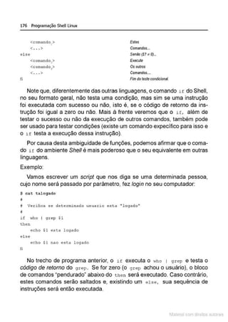 176 Programação SheU Linux
<comando,> Estes
< ...> Comandos...
el se Senão (S? ~ 0)...
<comando,> Execute
<comando ? Os outros
<. . . > Comandos....
fi Fim do teste condicional.
Note que, diferentemente das outras linguagens, o comando i E do Shell,
no seu formato geral, não testa uma condição, mas sim se uma instrução
foi executada com sucesso ou não, isto é, se o código de retorno da ins-
trução foi igual a zero ou não. Mais à frente veremos que o if. além de
testar o sucesso ou não da execução de outros comandos, também pode
ser usado para testar condições (existe um comando expecífico para isso e
o i f testa a execução dessa instrução).
Por causa desta ambiguidade de funções, podemos afirmar que o coma-
do H do ambiente She/1 é mais poderoso que o seu equivalente em outras
linguagens.
Exemplo:
Vamos escrever um script que nos diga se uma determinada pessoa,
cujo nome será passado por parâmetro, fez fogin no seu computador:
$ cat talogado
11
i Ve.cifica se de termi n ado usuario esta ''logado11
;
if who I grep $1
then
echo $1 est4 logado
else
echo $1 nao es~a l ogado
ri
No trecho de programa anterior, o if executa o who 1 g r ep e testa o
código de retorno do grep. Se for zero (o grep achou o usuário), o bloco
de comandos "pendurado" abaixo do then será executado. Caso contrário,
estes comandos serão saltados e, existindo um else, sua sequência de
instruções será então executada.
1latcna com d r bS utor<t
 