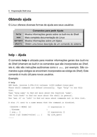 6 Programação Shell Linux
Obtendo ajuda
O Linux oferece diversas formas de ajuda aos seus usuários:
.J Comandos para pedir Ajuda
he l p Mostra informações gerais sobre os built-ins do Shell
mam Mais do Linux
apropos Mostra sobre um
Obtém uma breve de~;cn<çào de um comando do sistema
help- Ajuda
O comando help é utilizado para mostrar informações gerais dos built-ins
do She/1 (chamam-se built-in os comandos que são incorporados ao She/1,
isto é, não são instruções autônomas como o who , por exemplo. São co-
mandos cujos códigos se encontram incorporados ao código do She/1). Este
comando é muito útil para novos usuários.
Exemplo:
$ help
GNU bash, version 2 . 05b . O(l) - rel ease (i38 6- redhat- linux- gnu)
These shell commands a r e defined internally. Type 'help ' to see thi s
list .
Type ' help name' to find out more about the f unct ion 'name ' .
Use 'info bash ' to find o ut more about the shel l i n gen eral.
Use ' rnan - k ' o r ' i nfo ' to find out more a bout. conunands not in t his l is t .
A star (*) next to a name means that the command is disabled .
%[DIGITS I WORD) [ & l (( express~on ) )
. filename
[ a rg . . . l [ [ express~on l l
ali as [ -p1 [name(=value ) . . . I bg [ j ob_.specJ
. . . . .
Matcnal com direitos al'lora1s
 