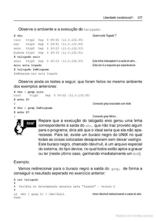 Liberdade condicional!! 177
Observe o ambiente e a execução do tal ogado :
$ who
ci ro ttyp2 Sep 8 09 :02
n ey ttyp4 Sep 8 1.4 : 51
enio ttyp5 Sep 8 1 6 : 23
hudson ttyp€ Sep 8 10 : 33
$ talogado enio
enio ttyp5 Sep 8 1 6 : 23
enio esta logado
$ t a1ogado ZeNinguem
ZeNinguem nao esta legado
( 11 . o.132 . 95)
(11 . 0 . 132 . 96)
(11. o. 132 . 9 3 )
(11 . o.132 . 91)
(11 . I) . 132 . 93)
Quem está 'logado' ?
Esta linha indesejável é asaídado who...
Esta sim é a resposta que esperávamos
Observe ainda os testes a seguir, que foram feitos no mesmo ambiente
dos exemplos anteriores:
$ who I grep ciro
ciro t t yp2 Sep 8 09 : 02 (11.0 . 132.95 )
$ echo $ ?
o Comando grep executado com êxito
$ who I g r ep ZeNi nguem
$ echo $ ?
1
Exemplo
Comando grep falhou...
Repare que a execução do talogado enio gerou uma linha
correspondente à saída do ,.,ho , que não traz proveito algum
para o programa; diria até que o ideal seria que ela não apa-
recesse. Para tal, existe um buraco negro do UNIX no qual
todas as coisas colocadas desaparecem sem deixar vestígio.
Este buraco negro, chamado /dev/null, é um arquivo especial
do sistema, do tipo device, no qual todos estão aptos a gravar
ou ler (neste último caso, ganhando imediatamente um EO E').
Vamos redirecionar para o buraco negro a saída do g rep , de forma a
conseguir o resultado esperado no exercício anterior:
$ cat tal ogado
u
# Ve.rifica se determi n ado u suaxio esta " loga.do'' - vexsao 2
#
if Hho I grep $1 > /dev/nu11
t hen
Incluí ldev/null redirecionando asalda do who
Material com direitos autorais
 