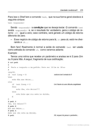 Liberdade condicional!! 179
Para isso o Shelf tem o comando test, que na sua forma geral obedece à
seguinte sintaxe:
t ese <expr ess ão>
Sendo <e xpres s ão> a condição que se deseja testar. O comando t es t
avalia <expressão> e, se o resultado for verdadeiro, gera o código de re-
torno <$ ? l igual a zero; caso contrário, será gerado um código de retorno
diferente de zero.
Esse negócio de código de retomo para lá, $? para cá, está mechei-
rando a i t . . .
Bom farol Realmente é normal a saída do comando t est ser usada
como entrada do comando if, como veremos adiante.
Exemplo
Temos uma rotina que recebe um parâmetro e analisa se é S para Sim
ou N para Não. A seguir, fragmento de sua codificação:
$ cat p edi
#
íl Test a a resposta a um p edi d o . Deve s er (S)irn ou (N) ao
#
r e s p=$ 1
i f t es t $resp = N
t hen
else
fi
e c ho El a na o d e i x a . . .
if test $resp = S
t hen
e c ho Oba1 e l a de i xou! ! !
e l se
echo Acho que ela est a ll<
l duvida .
fi
$ pedi S
Oba , ela deixou ! ! !
$ pedi N
El a nao dei xa ...
$ p edi A
Acho que e l a esta na duvida .
$pedi
saída do tesf é entrada do íf
Um ifdentro do outro dificuffa alegibilidade
Xiii, esqueci depassaroparâmetro...
Material com direitos autorais
 