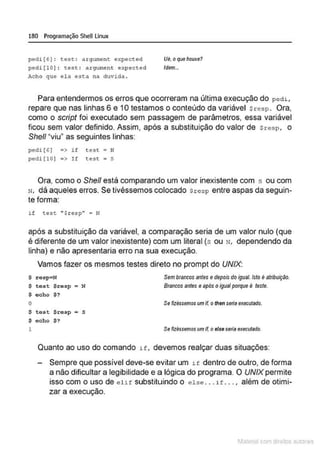 180 Programação SheULinux
ped1[6]: tese : argument expected
pedi[lO) : test : argument expected
Acho que ela esta na duvida .
Ué, oque houve?
Idem.•.
Para entendermos os erros que ocorreram na última execução do p ed1 ,
repare que nas linhas 6 e 10 testamos o conteúdo da variável Sresp. Ora,
como o script foi executado sem passagem de parâmetros. essa variável
ficou sem valor definido. Assim, após a substituição do valor de sresp, o
She/1 "viu" as seguintes linhas:
pedi ( 6] •> i f t est • N
pedi(lO) ;> I f test ; s
Ora, como o She/1 está comparandlo um valor inexistente com s ou com
N, dá aqueles erros. Se tivéssemos colocado $resp entre aspas da seguin-
te forma:
if cest ''Sresp'' • N
após a substituição da variável, a comparação seria de um valor nulo (que
é diferente de um valor inexistente) com um literal (s ou N, dependendo da
linha) e não apresentaria erro na sua execução.
Vamos fazer os mesmos testes direto no prompt do UNIX:
$ resp~N Sembrancos antes edepoisdo igual. Isto é atribuição.
Brancos antes e após oIgual porque é teste.
$ t e s t $ r esp • N
$ echo $ ?
o Se fizéssemos um if. o then seria executado.
$ test $resp = S
$ echo $?
1 Se fizéssemos umif. o e/seseria executado.
Quanto ao uso do comando if , devemos realçar duas situações:
Sempre que possível deve-se evitar um 1f dentro de outro, de forma
a não dificultar a legibilidade e a lógica do programa. O UNIXpermite
isso com o uso de elif substituindo o else . .. if . . . , além de otimi-
zar a execução.
1latcna com d r bS utor<t
 