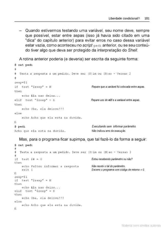 Liberdade condicional!! 181
Quando estivermos testando uma variável, seu nome deve, sempre
que possível, estar entre aspas (isso já havia sido citado em uma
"dica" do capítulo anterior) para evitar erros no caso dessa variável
estar vazia, como aconteceu no script ped i. anterior, ou se seu conteú-
do tiver algo que deva ser protegido da interpretação do She/1.
A rotina anterior poderia (e deveria) ser escrita da seguinte forma:
$ cat pedi
#
# Testa a r espos t a a L11!1 pedid o . Deve s er (S}im o u (N) ao - Versao 2
#
resp=$1
if t est ''$resp'' = N
t hen
echc Ela nao deixa . . .
el if t est ''$resp" = S
t hen
echo Oba . ela d • I I I
e~ xou ...
el se
echo Acho que ela est a
fi
$ pedi
na
Acho que el a est a na duvida .
d u vida .
Repare que a variável foi colocada entre aspas.
Repare uso do elife avariável entre aspas.
Executando sem informarparâmetro.
Não indicou erro de execução.
Mas, para o programa ficar supimpa, que tal fazê-lo da forma a seguir:
$ cat pedi
#
# Testa a r esposta a um pedi do . Deve ser (S)im ou (N) ao - Versao 3
u
rr
if test $# = O
t hen
e cho Fal t o u i nformar a r esp osta
exit 1
fi
resp=$1
if t es t '' $resp'' = N
t hen
echo Ela nao deixa . . .
el if test '' $r esp'' = S
t hen
echo Oba, ela dei xou!!!
el se
e c ho ~
~.cho que ela esta na d1;vi da .
fi
Estou recebendo parâmetro ou não?
Não recebi o tal do parâmetro.
Encerro o programa com código de retomo * O
.
Material com direitos autorais
 