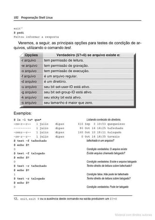 182 Programação Shell Linux
exit"
S pedi
Faltou informar a resposta
Veremos, a seguir, as principais opções para testes de condição de ar-
quivos, utilizando o comando test.
/ Opções Verdadeiro ($?=0) se arquivo existe e:
_
-._
r .-
ar
.g!.õ;
u..
iv
..
o__ tem permissão de leitura.
-warquivo tem de
-x arquivo tem permissão de execução.
======
-f arquivo_~é~u~m~~ui~v~o~~~-------------
·d ar uivo é um diretório.
-u arquivo seu bit set-user-10 está ativo.
-g arquivo seu bit set-group-10 está ativo.
·k arquivo seu sticky bit está ativo.
seu tamanho é maior que zero.
Exemplos:
$ ls -1 ta• que*
-n-r-r--r-- 1 j ulio
---------- 1 julio
- r.zxr-- r -- 1 jul io
-n.,-r--!1:-- 1 julio
$ test - f tafechado
$ echo $?
o
$ test -f talogado
$ echo $?
o
$ test -r tafechado
$ ocho $?
1
s tost - r talogado
s ocho $?
o
di pao 416
di ·pao 86
dipao 160
dipao o
Listando contelldo do diretório.
Sep 3 10 : 53 quequcisso
Oct 14 14: 25 t a f ~chado
Oct 10 18 : 11 t llloglldo
Oet 14 14 : 35 t avazi o
lafechsdo é um arquivo?
ConãJÇêo verdlldeira. OMquivo existe
Existe arquivo chamado !afogado?
Condição verdadeira Existe o arquivo ta/ogado
Tenho direitode leitura sobre tafechado?
ComfJÇ8o fslsa Não pode lerlsfechedo
Tenho direito de leitura sobre talogado?
Conã
JÇ8o verdedeira Podeler ts/ogotio
12. <>xit, exit o ou a ausência deste comando na salda produzem um $ ?eO
M terl 1'.! rOít:lS ou
 