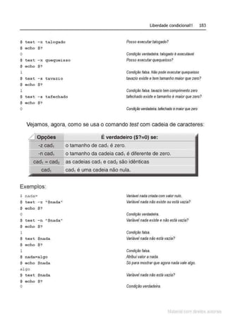 Liberdade condicional!! 183
$ test -x talogado Posso executartalogado?
$ echo $?
o Condição verdadeira.talogado é executável
$ test -x queque~sso Posso executarquequeisso?
$ echo $ ?
1 Condição falsa. Não pode executar quequeisso
$ test -s tavazio tavazio existe etem tamanho maiorque zero?
$ echo $?
1 Condição falsa. tavazio tem comprimento zero
$ test -s tafechado tafechado existe etamanho é maiorque zero?
$ echo $?
o Condição verdadeira. tafechado émaiorque zero
Vejamos, agora, como se usa o comando test com cadeia de caracteres:
L] Opções É verdadeiro ($?=0) se:
----------------------------~--~----------------
-z cad1 o tamanho de cad1 é zero.
"""""-n cad1 o tamanho da cadeia cad1 é diferente de zero.
cad, = cad2 as cadeias cad, e cad2 são idênticas
cad1 cad1 é uma cadeia não nula.
Exemplos:
$ nada= Variável nada criada com valornulo.
$ test - z ''$nada'' Variável nada não existe ou está vazia?
$ echo $ ?
o Condição verdadeira.
$ test -n "$nada" Variável nada existe enão está vazia?
$ echo $?
1 Condição falsa.
$ test $nada Variável nada não está vazia?
$ echo $?
1 Condição falsa.
$ nada=al go Atribui valor anada.
$ echo $nada Só para mostrarque agora nada vale algo.
algo
$ test $nada Variável nada não está vazia?
$ echo $?
o Condição verdadeira.
Matenal çorn d1re1tos at•tora1s
 
