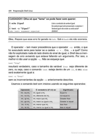 184 Programação Shell Linux
CUIDADO!!! Olha só que "lama" se pode fazer sem querer:
S echo Si gual Uste o conteúdo da variáveligual.
=
S test - z "Sigual"
ksh : cesc : ar gumenc expecced
Na variável~ai está armazenado ocaractere=
Variável igual nêo existeouestá vazia?
ZEBRA/I/
Obs.: Repare que esse erro foi gerado no k sh . Sob o bash ele não ocorreria.
O operador .. tem maior precedência que o operador - z; então, o que
foi executado seria para testar se a cadeia -z = . Ora, = a quê? Como
não foi explicitado nada do lado direito do sinal de igual, o She/1 deu a men-
sagem de erro avisando que estava faltando um argumento. Por isso, o
melhor é não usar a opção - z. Não se esqueça que:
tese " Sva.r"
resultará verdadeiro, caso o tamanho da variável $v ar seja diferente de
zero, ou seja, caso o comando test esteja dentro de um if , o seu else
será exatamente igual a:
test -z "Svar"
sem os inconvenientes da opção -z anteriormente descritos.
Usamos o comando test com inteiros usando os seguintes operandos:
~ Operando Ê verdadeiro ($?::{)) se: Significado:
int, ·eq int2 int, igual a intl E~ual to
int, -ne intz int, diferente de intz not equalto
int1 ·9! intz int, maior que inlz Greater lhan
lnt, -ge inll lnt, maior ou Igual a lnt2 Greater or equal
int, ·11int2 lnt, menor que intz less than
lnt, -le intz lnt, menor ou igual a intz less or equal
M terl ou
 