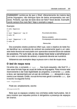 Uberdade condicional!! 185
CUIDADOIII Lembre-se de que o She/1, diferentemente da maioria das
outras linguagens, não distingue tipos de dados armazenados nas vari-
áveis. Portanto, que tipo de teste deve ser feito? Você decide. Exemplifi-
cando sempre fica mais fácil. Veja o exemplo a seguir.
Exemplo:
S echo Sqqcoisa
010
S test •Sqqcoisa" -eq 10
$ echo $?
o
$ test 11
$qqcoisa" • 10
$ ocho $?
1
Fiz um teste entre inteiros...
Retomou verdadeiro
Fiz comparação entre cadeias de caracteres...
Retomou f81so
Dos exemplos citados podemos inferir que, caso o objetivo do teste fos-
se identificar se o conteúdo da variável era exatamente igual a um valor,
este teste deveria ser executado com operandos característicos de cadeias
de caracteres. Por outro lado, se seu desejo fosse testar a semelhança en-
tre o valor e o conteúdo da variável, o operando deveria ser numérico.
Voltaremos aos exemplos daqui a pouco com o test de roupa nova.
O test de roupa nova
Cá entre nós, o comando if test ... fica muito esquisito, não fica? O if
com esse formato foge ao usual de todas as linguagens. Para minorar este
inconveniente e dar mais legibilidade ao programa, o comando test pode,
e deve, ser representado por um par de colchetes <11) abraçando o argu-
mento a ser testado. Então, na sua forma mais geral o comando test, que
é escrito na seguinte forma:
~es~ <expressAo>
Pode ser, simplesmente, escrito:
Note que os espaços colados nos colchetes estão hachurados. Isto é
para mostrar que naqueles pontos é obrigatória a presença de espaços
em branco.
1latcna com d r bS utor<t
 