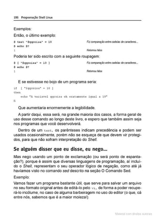186 Programação SheULinux
Exemplos:
Então, o último exemplo:
S test • $qqcoisa" "' 10
S echo $ ?
Fizcomparaçãoentre cadeias de caracteres...
1 Retomotl falso
Poderia ter sido escrito com a seguinte roupagem:
$ [ "$qqcoisa" • l O I
$ echo $?
Fizcomparaçllo entrecadeiasde caracteres...
1 Retomou falso
E se estivesse no bojo de um programa seria:
if ( "$qqcoisa " : 10 I
ehen
echo ";, variavel qqcoi:;a eh er.a,atnente igual a 10"
fi
Que aumentaria enormemente a legibilidade.
A partir daqui, essa será, na grande maioria dos casos, a forma geral de
uso desse comando ao longo deste livro, e espero que também assim seja
nos programas que você desenvolverá.
Dentro de um t est, os parênteses indicam precedência e podem ser
usados ocasionalmente, porém não se esqueça de que devem vir protegi-
dos, para que não sofram interpretação do She/1.
Se alguém disser que eu disse, eu nego...
Mas nego usando um ponto de exd amação (ou será ponto de espanta-
ção?), porque é assim que diversas linguagens de programação, aí incluí-
do o She/1, representam o seu operador lógico de negação, como até já
havíamos visto no comando sed descrito na seção O Comando Sed.
Exemplo:
Vamos fazer um programa bastante útil, que serve para salvar um arquivo
no seu formato original antes de editá-lo pelo vi, de forma a poder recupe-
rá-lo incólume, no caso de alguma barbeíragem no uso do editor (o que, cá
entre nós, sabemos que é a maior moleza!).
1latcna com d r bS utor<t
 