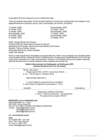 Copyright© 2010 por Brasport Livros e Multimídia Uda.
Todos os direitos reservados. Nenhuma parte deste livro podera ser reproduzida, sob qualquer meio,
especialmente em fotocópia (xerox), sem a permissão, por escrito, da Editora.
1• edição: 2000
2• edição: 2001
3• edição: 2003
Reimpressão: 2003
4• edição: 2004
s• edição: 2005
Editor: Sergio Martins de Oliveira
Diretora Editorial: Rosa Maria Oliveira de Queiroz
Reimpressão: 2005
6" edição 2006
Reimpressão: 2006
7• edição: 2008
Reimpressão 2009
a• edição: 2010
Assistente de Produção: Marina dos Anjos Martins de Oliveira
Revisão: Patrícia Sotello Soares
Editoração Eletrônica: Abreu's System
Capa: Use Design
Técnica e muita atenção foram empregadas na produção deste livro. Porém, erros de digitação e/ou impressão podem
ocorrer. Qualquer dúvida, inclusive de conceito, solicitamos enviar mensagem para braspoJt@braspo1
t.com.b1; para que
nossa equipe, juntamente com o autor, possa esdare<:er. A Braspoft e o(s) autor(es) não assumem qualquer responsabi·
lídade por eventuais danos ou perdas a pessoas ou bens, originados do uso deste livro.
Dados Internacionais de Catalogação na Publicação (CIP)
(Cãmara Brasileira do Livro, SP, Brasil)
Neves, Julio Cezar
Programação SHELL LINUX I Julio Cezar Neves. --
8. ed. - Rio de Janeiro : Brasport, 201 O.
ISBN 978-85-7452-440-5
1. LINUX (Sistema operacional de computador)
2. UNIX Shells (Programa de computador) I. Titulo.
10-04576
indices para catalogo sistemático:
1. LINUX : Sistema operacional : Computadores :
BRASPORT Livros e Multimídia Lida.
Rua Pardal Mallet, 23 - lijuca
20270-280 Rio de Janeiro-RJ
Processamento de dados 005.43
Tels. Fax (21) 2568.14151
2568.15071
2569.0212/2565.8257
e-mails: brasport@brasport.com.br
vendas@brasport.com.br
ediloríal@brasport.com.br
site: www.brasport.com.br
Filial
Av. Paulista. 807 - conj. 915
01311-1 00 - São Paulo-SP
Tel. Fax (11): 3287.1752
e-maíl: fílíalsp@brasport.com.br
CDD-005.43
Material com direitos autorais
 