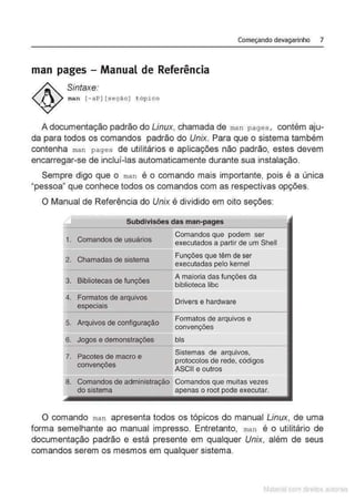Começando devagarinho 7
man pages - Manual de Referência
Sintaxe:
man [- aP] [seção] t ópi co
A documentação padrão do Linux, chamada de man pages , contém aju-
da para todos os comandos padrão do Unix. Para que o sistema também
contenha man pages de utilitários e aplicações não padrão, estes devem
encarregar-se de incluí-las automaticamente durante sua instalação.
Sempre digo que o man é o comando mais importante, pois é a única
"pessoa" que conhece todos os comandos com as respectivas opções.
O Manual de Referência do Unix é dividido em oito seções:
Subdivisões das man-pages
1. Comandos de usuários
Comandos que podem ser
executados a partir de um Shell
2. Chamadas de sistema
Funções que têm de ser
executadas pelo kernel
3. Bibliotecas de funções
A maioria das funções da
biblioteca libc
4. Formatos de arquivos
Drivers e hardware
especiais
5. Arquivos de configuração
Formatos de arquivos e
convenções
6. Jogos e demonstrações bis
7. Pacotes de macro e
Sistemas de arquivos,
protocolos de rede, códigos
convenções
ASCII e outros
8. Comandos de administraçã0 Comandos que muitas vezes
do sistema apenas o root pode executar.
O comando man apresenta todos os tópicos do manual Linux, de uma
forma semelhante ao manual impresso. Entretanto, man é o utilitário de
documentação padrão e está presente em qualquer Unix, além de seus
comandos serem os mesmos em qualquer sistema.
Matenal çorn d1re1tos at,tora1s
 