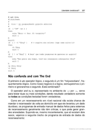 $ cat vi ra
#!/bin/bash
#
# v ira - Yi Eesguardando ~rqu ivo anterior
#
if [ ''$1'' -ne 1 )
t h en
echo ''Erro - > Uso : $0 <arqui vo>"
exit 1
fi
A.r:q=$1
Liberdade condicional!! 187
i f r ! - f ''$1rq" J
t hen
# O arquivo não e xis t e; l o go c omo s alva - lo?
fi
v i $Ar q
exit O
if [ ! -~T "$Arq" ) # Sera ' que cenho permissao de gravacao no arquivo?
t hen
echo "Nac per ca s eu t empo, você nao conseguir a sobregravar $Arq"
exit 2
fi
c p $Arq $Arq~
VJ. $Arq
exit O
Não confunda and com The End
O primeiro é um operador lógico, o segundo é um fim "holywoodiano", fre-
quentemente ilógico. Como nosso negócio é a lógica, esmiuçaremos o pri-
meiro e ignoraremos o segundo. Está combinado?
O operador andou e, representado no ambiente do i f por - a , serve
para testar duas ou mais condições, dando resultado verdadeiro somente
se todas as condições testadas forem verdadeiras.
Como em um recenseamento em nível nacional não existe chance de
mandar o recenseador de volta ao domicílio em que ele levantou um dado
duvidoso, os programas de entrada manual de dados feitos para sistemas
de recenseamento geralmente não têm críticas, o que pode gerar gran-
des ansiedades. Supondo-se, mesmo inocentemente, que só existam dois
sexos, vejamos o seguinte trecho de programa de entrada de dados do
recenseamento:
Material com direitos autorais
 